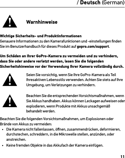 11/ Deutsch (German)WarnhinweiseWichtige Sicherheits- und ProduktinformationenGenauere Informationen zu den Kamerafunktionen und -einstellungen ﬁnden Sie im Benutzerhandbuch für dieses Produkt auf gopro.com/support.Um Schäden an Ihrer GoPro-Kamera zu vermeiden und zu verhindern, dass Sie oder andere verletzt werden, lesen Sie die folgenden Sicherheitshinweise vor der Verwendung Ihrer Kamera vollständig durch.Seien Sie vorsichtig, wenn Sie Ihre GoPro-Kamera als Teil Ihresaktiven Lebensstils verwenden. Achten Sie stets auf Ihre Umgebung, um Verletzungen zu verhindern.Beachten Sie die entsprechenden Vorsichtsmaßnahmen, wenn  Sie Akkus handhaben. Akkus können Leckagen aufweisen oder explodieren, wenn Produkte mit Akkus unsachgemäß  behandelt werden.Beachten Sie die folgenden Vorsichtsmaßnahmen, um Explosionen oder Brände von Akkus zu vermeiden: •  Die Kamera nicht fallenlassen, öﬀnen, zusammendrücken, deformieren, durchstechen, schreddern, in die Mikrowelle stellen, anzünden, oder anstreichen.•  Keine fremden Objekte in das Akkufach der Kamera einfügen.