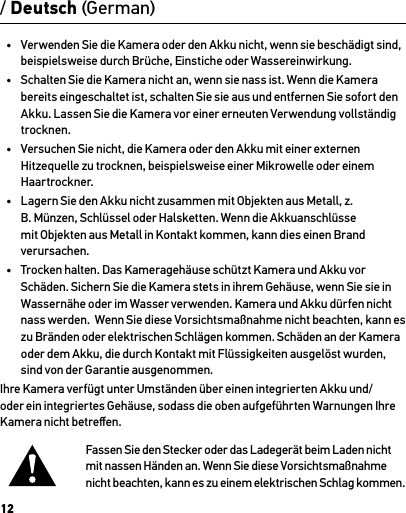 12•  Verwenden Sie die Kamera oder den Akku nicht, wenn sie beschädigt sind, beispielsweise durch Brüche, Einstiche oder Wassereinwirkung.•  Schalten Sie die Kamera nicht an, wenn sie nass ist. Wenn die Kamera bereits eingeschaltet ist, schalten Sie sie aus und entfernen Sie sofort den Akku. Lassen Sie die Kamera vor einer erneuten Verwendung vollständig trocknen.•  Versuchen Sie nicht, die Kamera oder den Akku mit einer externen Hitzequelle zu trocknen, beispielsweise einer Mikrowelle oder einem Haartrockner.•  Lagern Sie den Akku nicht zusammen mit Objekten aus Metall, z. B. Münzen, Schlüssel oder Halsketten. Wenn die Akkuanschlüsse mit Objekten aus Metall in Kontakt kommen, kann dies einen Brand verursachen.•  Trocken halten. Das Kameragehäuse schützt Kamera und Akku vor Schäden. Sichern Sie die Kamera stets in ihrem Gehäuse, wenn Sie sie in Wassernähe oder im Wasser verwenden. Kamera und Akku dürfen nicht nass werden.  Wenn Sie diese Vorsichtsmaßnahme nicht beachten, kann es zu Bränden oder elektrischen Schlägen kommen. Schäden an der Kamera oder dem Akku, die durch Kontakt mit Flüssigkeiten ausgelöst wurden, sind von der Garantie ausgenommen.Ihre Kamera verfügt unter Umständen über einen integrierten Akku und/oder ein integriertes Gehäuse, sodass die oben aufgeführten Warnungen Ihre Kamera nicht betreﬀen. Fassen Sie den Stecker oder das Ladegerät beim Laden nicht  mit nassen Händen an. Wenn Sie diese Vorsichtsmaßnahme  nicht beachten, kann es zu einem elektrischen Schlag kommen./ Deutsch (German)