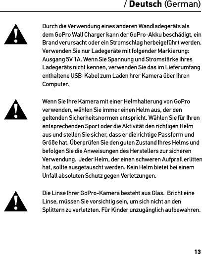 13Durch die Verwendung eines anderen Wandladegeräts als dem GoPro Wall Charger kann der GoPro-Akku beschädigt, ein Brand verursacht oder ein Stromschlag herbeigeführt werden. Verwenden Sie nur Ladegeräte mit folgender Markierung: Ausgang 5V 1A. Wenn Sie Spannung und Stromstärke Ihres Ladegeräts nicht kennen, verwenden Sie das im Lieferumfang enthaltene USB-Kabel zum Laden hrer Kamera über Ihren Computer.Wenn Sie Ihre Kamera mit einer Helmhalterung von GoPro verwenden, wählen Sie immer einen Helm aus, der den geltenden Sicherheitsnormen entspricht. Wählen Sie für Ihren entsprechenden Sport oder die Aktivität den richtigen Helm aus und stellen Sie sicher, dass er die richtige Passform und Größe hat. Überprüfen Sie den guten Zustand Ihres Helms und befolgen Sie die Anweisungen des Herstellers zur sicheren Verwendung.  Jeder Helm, der einen schweren Aufprall erlitten hat, sollte ausgetauscht werden. Kein Helm bietet bei einem Unfall absoluten Schutz gegen Verletzungen.Die Linse Ihrer GoPro-Kamera besteht aus Glas.  Bricht eine Linse, müssen Sie vorsichtig sein, um sich nicht an den  Splittern zu verletzten. Für Kinder unzugänglich aufbewahren./ Deutsch (German)