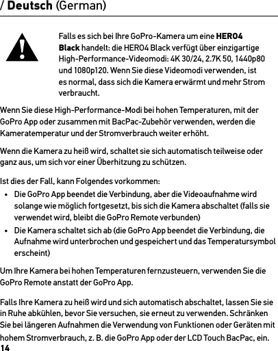 14Falls es sich bei Ihre GoPro-Kamera um eine HERO4 Black handelt: die HERO4 Black verfügt über einzigartige High-Performance-Videomodi: 4K 30/24, 2.7K 50, 1440p80 und 1080p120. Wenn Sie diese Videomodi verwenden, ist es normal, dass sich die Kamera erwärmt und mehr Strom verbraucht. Wenn Sie diese High-Performance-Modi bei hohen Temperaturen, mit der GoPro App oder zusammen mit BacPac-Zubehör verwenden, werden die Kameratemperatur und der Stromverbrauch weiter erhöht.Wenn die Kamera zu heiß wird, schaltet sie sich automatisch teilweise oder ganz aus, um sich vor einer Überhitzung zu schützen. Ist dies der Fall, kann Folgendes vorkommen:•  Die GoPro App beendet die Verbindung, aber die Videoaufnahme wird solange wie möglich fortgesetzt, bis sich die Kamera abschaltet (falls sie verwendet wird, bleibt die GoPro Remote verbunden)•  Die Kamera schaltet sich ab (die GoPro App beendet die Verbindung, die Aufnahme wird unterbrochen und gespeichert und das Temperatursymbol erscheint)Um Ihre Kamera bei hohen Temperaturen fernzusteuern, verwenden Sie die GoPro Remote anstatt der GoPro App.Falls Ihre Kamera zu heiß wird und sich automatisch abschaltet, lassen Sie sie in Ruhe abkühlen, bevor Sie versuchen, sie erneut zu verwenden. Schränken Sie bei längeren Aufnahmen die Verwendung von Funktionen oder Geräten mit hohem Stromverbrauch, z. B. die GoPro App oder der LCD Touch BacPac, ein./ Deutsch (German)