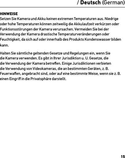15HINWEISE Setzen Sie Kamera und Akku keinen extremen Temperaturen aus. Niedrige oder hohe Temperaturen können zeitweilig die Akkulaufzeit verkürzen oder Funktionsstörungen der Kamera verursachen. Vermeiden Sie bei der Verwendung der Kamera drastische Temperaturveränderungen oder Feuchtigkeit, da sich auf oder innerhalb des Produkts Kondenswasser bilden kann.Halten Sie sämtliche geltenden Gesetze und Regelungen ein, wenn Sie die Kamera verwenden. Es gibt in Ihrer Jurisdiktion u. U. Gesetze, die die Verwendung der Kamera betreﬀen. Einige Jurisdiktionen verbieten die Verwendung von Videokameras, die an bestimmten Geräten, z. B. Feuerwaﬀen, angebracht sind, oder auf eine bestimmte Weise, wenn sie z. B. einen Eingriﬀ in die Privatsphäre darstellt./ Deutsch (German)
