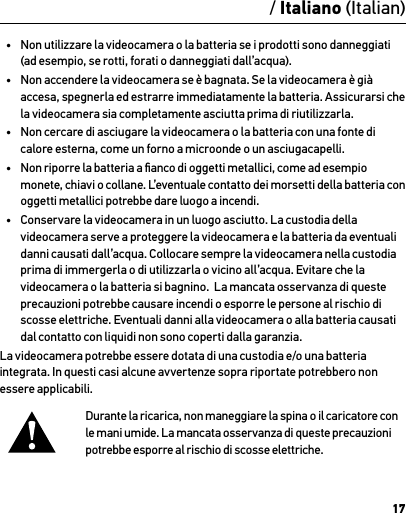 17AttenzioneInformazioni importanti sul prodotto e sulla sicurezzaPer informazioni dettagliate sulle funzioni e le impostazioni della videocamera, vedere il manuale dell’utente, disponibile online nel sito gopro.com/support.Per evitare di danneggiare la videocamera GoPro o di causare lesioni a se stessi o ad altri, leggere attentamente le seguenti precauzioni prima di iniziare a utilizzare la videocamera.Procedere con cautela quando si utilizza la videocamera GoPro nell’ambito delle normali attività quotidiane. Prestare sempre attenzione all’ambiente circostante per evitare di provocare lesioni a se stessi e ad altri.Maneggiare le batterie adottando tutte le precauzioni del caso. Se un prodotto dotato di batterie viene maneggiato in modo  non corretto, le batterie potrebbero perdere acido o esplodere.Per evitare incendi o esplosioni, adottare le precauzioni riportate di seguito:•  Non far cadere, smontare, aprire, schiacciare, piegare, deformare, forare, lacerare, esporre a microonde, incenerire o verniciare la videocamera.•  Non inserire corpi estranei nell’apertura della batteria presente sulla videocamera.•  Non utilizzare la videocamera o la batteria se i prodotti sono danneggiati (ad esempio, se rotti, forati o danneggiati dall’acqua).•  Non accendere la videocamera se è bagnata. Se la videocamera è già accesa, spegnerla ed estrarre immediatamente la batteria. Assicurarsi che la videocamera sia completamente asciutta prima di riutilizzarla.•  Non cercare di asciugare la videocamera o la batteria con una fonte di calore esterna, come un forno a microonde o un asciugacapelli.•  Non riporre la batteria a ﬁanco di oggetti metallici, come ad esempio monete, chiavi o collane. L’eventuale contatto dei morsetti della batteria con oggetti metallici potrebbe dare luogo a incendi.•  Conservare la videocamera in un luogo asciutto. La custodia della videocamera serve a proteggere la videocamera e la batteria da eventuali danni causati dall’acqua. Collocare sempre la videocamera nella custodia prima di immergerla o di utilizzarla o vicino all’acqua. Evitare che la videocamera o la batteria si bagnino.  La mancata osservanza di queste precauzioni potrebbe causare incendi o esporre le persone al rischio di scosse elettriche. Eventuali danni alla videocamera o alla batteria causati dal contatto con liquidi non sono coperti dalla garanzia.La videocamera potrebbe essere dotata di una custodia e/o una batteria integrata. In questi casi alcune avvertenze sopra riportate potrebbero non essere applicabili. Durante la ricarica, non maneggiare la spina o il caricatore con le mani umide. La mancata osservanza di queste precauzioni potrebbe esporre al rischio di scosse elettriche./ Italiano (Italian)