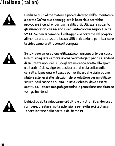 18L’utilizzo di un alimentatore a parete diverso dall’alimentatore a parete GoPro può danneggiare la batteria e potrebbe provocare incendi o fuoriuscite di liquidi. Utilizzare soltanto gli alimentatori che recano il seguente contrassegno: Uscita 5V 1A. Se non si conosce il voltaggio e la corrente del proprio alimentatore, utilizzare il cavo USB in dotazione per ricaricare la videocamera attraverso il computer.Se la videocamera viene utilizzata con un supporto per casco GoPro, scegliere sempre un casco omologato per gli standard di sicurezza applicabili. Scegliere un casco adatto allo sport o all’attività da svolgere e assicurarsi che sia della taglia corretta. Ispezionare il casco per veriﬁcare che sia in buono stato e attenersi alle istruzioni del produttore per un utilizzo sicuro. Se il casco ha subito un urto violento, deve essere sostituito. Il casco non può garantire la protezione assoluta da tutti gli incidenti.L’obiettivo della videocamera GoPro è di vetro.  Se si dovesse rompere, prestare molta attenzione per evitare di tagliarsi.  Tenere lontano dalla portata dei bambini./ Italiano (Italian)