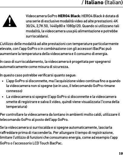 19Videocamera GoPro HERO4 Black: HERO4 Black è dotata di una serie di esclusive modalità video ad alte prestazioni: 4K 30/24, 2,7K 50, 1440p80 e 1080p120. Quando si utilizzano tali modalità, la videocamera usa più alimentazione e potrebbe surriscaldarsi. L’utilizzo delle modalità ad alte prestazioni con temperature particolarmente elevate, con l’app GoPro o in combinazione con gli accessori BacPac può aumentare la temperatura della videocamera e il consumo di energia.In caso di surriscaldamento, la videocamera è progettata per spegnersi automaticamente come misura di sicurezza. In questo caso potrebbe veriﬁcarsi quanto segue:•  L’app GoPro si disconnette, ma l’acquisizione video continua ﬁno a quando la videocamera non si spegne (se in uso, il telecomando GoPro rimane connesso)•  La videocamera si spegne (l’app GoPro si disconnette e la videocamera smette di registrare e salva il video, quindi viene visualizzata l’icona della temperatura)Per controllare la videocamera da lontano in ambienti molto caldi, utilizzare il telecomando GoPro al posto dell’app GoPro.Se la videocamera si surriscalda e si spegne automaticamente, lasciarla raﬀreddare prima di riaccenderla. Per allungare il tempo di registrazione, limitare l’utilizzo di funzioni che consumano energia, come ad esempio l’app GoPro o l’accessorio LCD Touch BacPac./ Italiano (Italian)