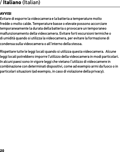 20/ Italiano (Italian)AVVISI Evitare di esporre la videocamera e la batteria a temperature molto fredde o molto calde. Temperature basse o elevate possono accorciare temporaneamente la durata della batteria o provocare un temporaneo malfunzionamento della videocamera. Evitare forti escursioni termiche o di umidità quando si utilizza la videocamera, per evitare la formazione di condensa sulla videocamera o all’interno della stessa.Rispettare tutte le leggi locali quando si utilizza questa videocamera.  Alcune leggi locali potrebbero imporre l’utilizzo della videocamera in modi particolari.  In alcuni paesi sono in vigore leggi che vietano l’utilizzo di videocamere in combinazione con determinati dispositivi, come ad esempio armi da fuoco o in particolari situazioni (ad esempio, in caso di violazione della privacy).