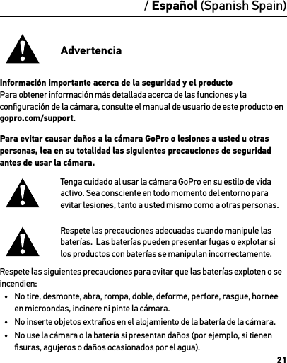 21/ Español (Spanish Spain)AdvertenciaInformación importante acerca de la seguridad y el productoPara obtener información más detallada acerca de las funciones y la conﬁguración de la cámara, consulte el manual de usuario de este producto en gopro.com/support.Para evitar causar daños a la cámara GoPro o lesiones a usted u otras personas, lea en su totalidad las siguientes precauciones de seguridad antes de usar la cámara.Tenga cuidado al usar la cámara GoPro en su estilo de vida activo. Sea consciente en todo momento del entorno para evitar lesiones, tanto a usted mismo como a otras personas.Respete las precauciones adecuadas cuando manipule las baterías.  Las baterías pueden presentar fugas o explotar si los productos con baterías se manipulan incorrectamente.Respete las siguientes precauciones para evitar que las baterías exploten o se incendien:•  No tire, desmonte, abra, rompa, doble, deforme, perfore, rasgue, hornee en microondas, incinere ni pinte la cámara.•  No inserte objetos extraños en el alojamiento de la batería de la cámara.•  No use la cámara o la batería si presentan daños (por ejemplo, si tienen ﬁsuras, agujeros o daños ocasionados por el agua).