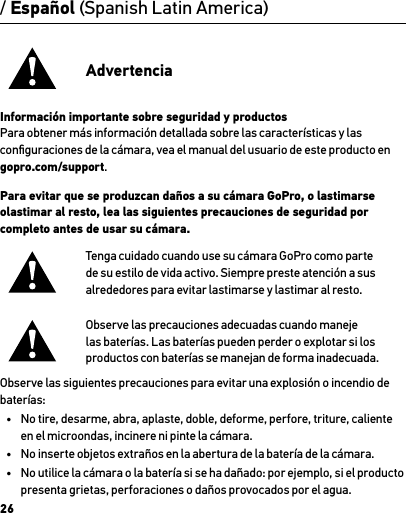 26/ Español (Spanish Latin America)AdvertenciaInformación importante sobre seguridad y productosPara obtener más información detallada sobre las características y las conﬁguraciones de la cámara, vea el manual del usuario de este producto en gopro.com/support.Para evitar que se produzcan daños a su cámara GoPro, o lastimarse olastimar al resto, lea las siguientes precauciones de seguridad por completo antes de usar su cámara.Tenga cuidado cuando use su cámara GoPro como parte de su estilo de vida activo. Siempre preste atención a sus alrededores para evitar lastimarse y lastimar al resto.Observe las precauciones adecuadas cuando maneje las baterías. Las baterías pueden perder o explotar si los productos con baterías se manejan de forma inadecuada.Observe las siguientes precauciones para evitar una explosión o incendio de baterías:•  No tire, desarme, abra, aplaste, doble, deforme, perfore, triture, caliente en el microondas, incinere ni pinte la cámara.•  No inserte objetos extraños en la abertura de la batería de la cámara.•  No utilice la cámara o la batería si se ha dañado: por ejemplo, si el producto presenta grietas, perforaciones o daños provocados por el agua.