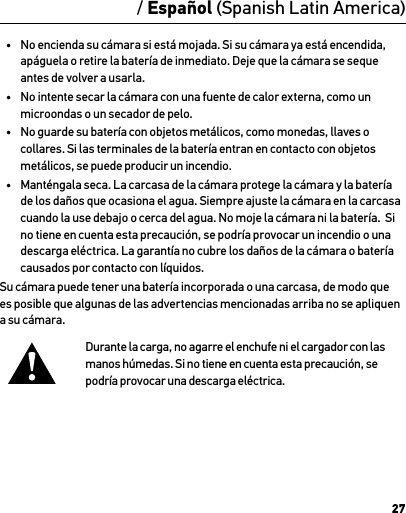 27 / Español (Spanish Latin America)•  No encienda su cámara si está mojada. Si su cámara ya está encendida, apáguela o retire la batería de inmediato. Deje que la cámara se seque antes de volver a usarla.•  No intente secar la cámara con una fuente de calor externa, como un microondas o un secador de pelo.•  No guarde su batería con objetos metálicos, como monedas, llaves o collares. Si las terminales de la batería entran en contacto con objetos metálicos, se puede producir un incendio.•  Manténgala seca. La carcasa de la cámara protege la cámara y la batería de los daños que ocasiona el agua. Siempre ajuste la cámara en la carcasa cuando la use debajo o cerca del agua. No moje la cámara ni la batería.  Si no tiene en cuenta esta precaución, se podría provocar un incendio o una descarga eléctrica. La garantía no cubre los daños de la cámara o batería causados por contacto con líquidos.Su cámara puede tener una batería incorporada o una carcasa, de modo que es posible que algunas de las advertencias mencionadas arriba no se apliquen a su cámara. Durante la carga, no agarre el enchufe ni el cargador con las manos húmedas. Si no tiene en cuenta esta precaución, se  podría provocar una descarga eléctrica.AdvertenciaInformación importante sobre seguridad y productosPara obtener más información detallada sobre las características y las conﬁguraciones de la cámara, vea el manual del usuario de este producto en gopro.com/support.Para evitar que se produzcan daños a su cámara GoPro, o lastimarse olastimar al resto, lea las siguientes precauciones de seguridad por completo antes de usar su cámara.Tenga cuidado cuando use su cámara GoPro como parte de su estilo de vida activo. Siempre preste atención a sus alrededores para evitar lastimarse y lastimar al resto.Observe las precauciones adecuadas cuando maneje las baterías. Las baterías pueden perder o explotar si los productos con baterías se manejan de forma inadecuada.Observe las siguientes precauciones para evitar una explosión o incendio de baterías:•  No tire, desarme, abra, aplaste, doble, deforme, perfore, triture, caliente en el microondas, incinere ni pinte la cámara.•  No inserte objetos extraños en la abertura de la batería de la cámara.•  No utilice la cámara o la batería si se ha dañado: por ejemplo, si el producto presenta grietas, perforaciones o daños provocados por el agua.