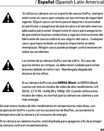 29/ Español (Spanish Latin America) Si utiliza su cámara con un soporte de cascos GoPro, siempre seleccione un casco que cumpla con las normas de seguridad vigente. Elija el casco correcto para el deporte o la actividad en particular y asegúrese de que el calce y el tamaño sean los adecuados para usted. Inspeccione el casco para asegurarse de que esté en buenas condiciones y siga las instrucciones del fabricante de cascos sobre el uso seguro del casco.  Cualquier casco que haya recibido un impacto importante se debe reemplazar. Ningún casco puede proteger contra lesiones en todos los accidentes.Los lentes de la cámara GoPro son de vidrio.  En caso de que los lentes se rompan, se debe tener cuidado para evitar lesiones debido al vidrio roto.  Manténgala alejada del alcance de los niños.Si su cámara GoPro es una HERO4 Black: la HERO4 Black cuenta con únicos modos de video de alto rendimiento: 4 K 30/24, 2,7 K 50, 1440p 80 y 1080p 120. Cuando utiliza estos modos de video, es normal que la cámara se caliente y use más energía. Al usar estos modos de alto rendimiento en temperaturas más altas, con la aplicación GoPro o junto con los accesorios de BacPac, se aumenta la temperatura de la cámara y el consumo de energía.Si la cámara se calienta mucho, está diseñada para apagarse a ﬁn de proteger la cámara contra el recalentamiento. 