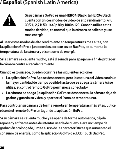 30/ Español (Spanish Latin America)Si su cámara GoPro es una HERO4 Black: la HERO4 Black cuenta con únicos modos de video de alto rendimiento: 4 K 30/24, 2,7 K 50, 1440p 80 y 1080p 120. Cuando utiliza estos modos de video, es normal que la cámara se caliente y use más energía. Al usar estos modos de alto rendimiento en temperaturas más altas, con la aplicación GoPro o junto con los accesorios de BacPac, se aumenta la temperatura de la cámara y el consumo de energía.Si la cámara se calienta mucho, está diseñada para apagarse a ﬁn de proteger la cámara contra el recalentamiento. Cuando esto sucede, pueden ocurrirse las siguientes acciones:•  La aplicación GoPro App se desconecta, pero la captura del video continúa la mayor cantidad de tiempo posible hasta que se apaga la cámara (si se utiliza, el control remoto GoPro permanece conectado).•  La cámara se apaga (la aplicación GoPro se desconecta, la cámara deja de grabar y guarda su video, y aparece el ícono de temperatura).Para controlar su cámara de forma remota en temperaturas más altas, utilice el control remoto GoPro en lugar de la aplicación GoPro.Si su cámara se calienta mucho y se apaga de forma automática, déjela reposar y enfriarse antes de intentar usarla de nuevo. Para un tiempo de grabación prolongado, limite el uso de las características que aumentan el consumo de energía, como la aplicación GoPro o el LCD Touch BacPac.