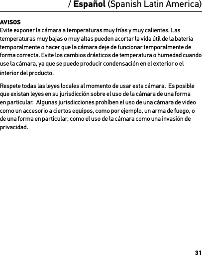 31/ Español (Spanish Latin America)AVISOS Evite exponer la cámara a temperaturas muy frías y muy calientes. Las temperaturas muy bajas o muy altas pueden acortar la vida útil de la batería temporalmente o hacer que la cámara deje de funcionar temporalmente de forma correcta. Evite los cambios drásticos de temperatura o humedad cuando use la cámara, ya que se puede producir condensación en el exterior o el interior del producto.Respete todas las leyes locales al momento de usar esta cámara.  Es posible que existan leyes en su jurisdicción sobre el uso de la cámara de una forma en particular.  Algunas jurisdicciones prohíben el uso de una cámara de video como un accesorio a ciertos equipos, como por ejemplo, un arma de fuego, o de una forma en particular, como el uso de la cámara como una invasión de privacidad.