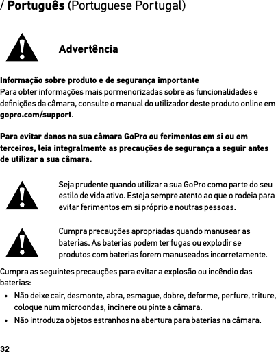 32/ Português (Portuguese Portugal)AdvertênciaInformação sobre produto e de segurança importantePara obter informações mais pormenorizadas sobre as funcionalidades e deﬁnições da câmara, consulte o manual do utilizador deste produto online em gopro.com/support.Para evitar danos na sua câmara GoPro ou ferimentos em si ou em terceiros, leia integralmente as precauções de segurança a seguir antes de utilizar a sua câmara.Seja prudente quando utilizar a sua GoPro como parte do seu estilo de vida ativo. Esteja sempre atento ao que o rodeia para evitar ferimentos em si próprio e noutras pessoas.Cumpra precauções apropriadas quando manusear as  baterias. As baterias podem ter fugas ou explodir se  produtos com baterias forem manuseados incorretamente.Cumpra as seguintes precauções para evitar a explosão ou incêndio das baterias:•  Não deixe cair, desmonte, abra, esmague, dobre, deforme, perfure, triture, coloque num microondas, incinere ou pinte a câmara.•  Não introduza objetos estranhos na abertura para baterias na câmara.