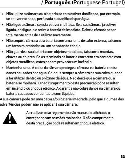 33/ Português (Portuguese Portugal)•  Não utilize a câmara ou a bateria se esta estiver daniﬁcada, por exemplo, se estiver rachada, perfurada ou daniﬁcada por água.•  Não ligue a câmara se esta estiver molhada. Se a sua câmara já estiver ligada, desligue-a e retire a bateria de imediato. Deixe a câmara secar totalmente antes de a utilizar novamente.•  Não seque a câmara ou a bateria com uma fonte de calor externa, tal como um forno microondas ou um secador de cabelo.•  Não guarde a sua bateria com objetos metálicos, tais como moedas, chaves ou colares. Se os terminais da bateria entrarem em contacto com objetos metálicos, estes podem provocar um incêndio.•  Mantenha seca. A caixa da câmara protege a câmara e a bateria contra danos causados por água. Coloque sempre a câmara na sua caixa quando a for utilizar dentro ou próximo da água. Não deixe que a câmara ou a bateria se molhem.  O não cumprimento desta precaução pode resultar em incêndio ou choque elétrico. A garantia não cobre danos na câmara ou bateria causados por contacto com líquidos.A sua câmara pode ter uma caixa e/ou bateria integrada, pelo que algumas das advertências podem não se aplicar à sua câmara. Ao realizar o carregamento, não manuseie a ﬁcha ou o  carregador com as mãos molhadas. O não cumprimento  desta precaução pode resultar em choque elétrico.AdvertênciaInformação sobre produto e de segurança importantePara obter informações mais pormenorizadas sobre as funcionalidades e deﬁnições da câmara, consulte o manual do utilizador deste produto online em gopro.com/support.Para evitar danos na sua câmara GoPro ou ferimentos em si ou em terceiros, leia integralmente as precauções de segurança a seguir antes de utilizar a sua câmara.Seja prudente quando utilizar a sua GoPro como parte do seu estilo de vida ativo. Esteja sempre atento ao que o rodeia para evitar ferimentos em si próprio e noutras pessoas.Cumpra precauções apropriadas quando manusear as  baterias. As baterias podem ter fugas ou explodir se  produtos com baterias forem manuseados incorretamente.Cumpra as seguintes precauções para evitar a explosão ou incêndio das baterias:•  Não deixe cair, desmonte, abra, esmague, dobre, deforme, perfure, triture, coloque num microondas, incinere ou pinte a câmara.•  Não introduza objetos estranhos na abertura para baterias na câmara.