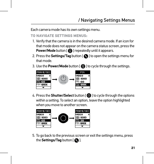 21Each camera mode has its own settings menu. TO NAVIGATE SETTINGS MENUS:1.  Verify that the camera is in the desired camera mode. If an icon for that mode does not appear on the camera status screen, press the Power/Mode button [  ] repeatedly until it appears.2. Press the Settings/Tag button [   ] to open the settings menu for that mode.3. Use the Power/Mode button [   ] to cycle through the settings.     4. Press the Shutter/Select button [   ] to cycle through the options within a setting. To select an option, leave the option highlighted when you move to another screen.   5. To go back to the previous screen or exit the settings menu, press the Settings/Tag button [  ]./ Navigating Settings Menus