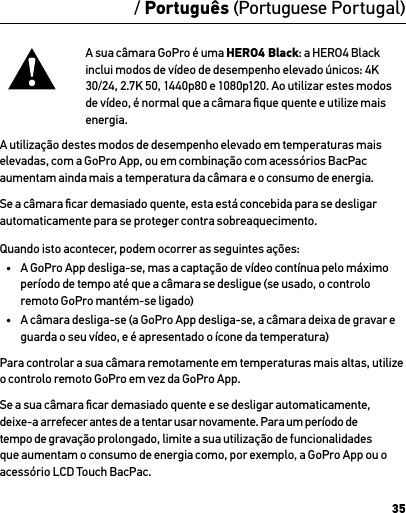 35/ Português (Portuguese Portugal)A sua câmara GoPro é uma HERO4 Black: a HERO4 Black inclui modos de vídeo de desempenho elevado únicos: 4K 30/24, 2.7K 50, 1440p80 e 1080p120. Ao utilizar estes modos de vídeo, é normal que a câmara ﬁque quente e utilize mais energia. A utilização destes modos de desempenho elevado em temperaturas mais elevadas, com a GoPro App, ou em combinação com acessórios BacPac aumentam ainda mais a temperatura da câmara e o consumo de energia.Se a câmara ﬁcar demasiado quente, esta está concebida para se desligar automaticamente para se proteger contra sobreaquecimento. Quando isto acontecer, podem ocorrer as seguintes ações:•  A GoPro App desliga-se, mas a captação de vídeo contínua pelo máximo período de tempo até que a câmara se desligue (se usado, o controlo remoto GoPro mantém-se ligado)•  A câmara desliga-se (a GoPro App desliga-se, a câmara deixa de gravar e guarda o seu vídeo, e é apresentado o ícone da temperatura)Para controlar a sua câmara remotamente em temperaturas mais altas, utilize o controlo remoto GoPro em vez da GoPro App.Se a sua câmara ﬁcar demasiado quente e se desligar automaticamente, deixe-a arrefecer antes de a tentar usar novamente. Para um período de tempo de gravação prolongado, limite a sua utilização de funcionalidades que aumentam o consumo de energia como, por exemplo, a GoPro App ou o acessório LCD Touch BacPac.