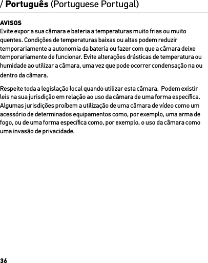 36/ Português (Portuguese Portugal)AVISOS Evite expor a sua câmara e bateria a temperaturas muito frias ou muito quentes. Condições de temperaturas baixas ou altas podem reduzir temporariamente a autonomia da bateria ou fazer com que a câmara deixe temporariamente de funcionar. Evite alterações drásticas de temperatura ou humidade ao utilizar a câmara, uma vez que pode ocorrer condensação na ou dentro da câmara.Respeite toda a legislação local quando utilizar esta câmara.  Podem existir leis na sua jurisdição em relação ao uso da câmara de uma forma especíﬁca.  Algumas jurisdições proíbem a utilização de uma câmara de vídeo como um acessório de determinados equipamentos como, por exemplo, uma arma de fogo, ou de uma forma especíﬁca como, por exemplo, o uso da câmara como uma invasão de privacidade.