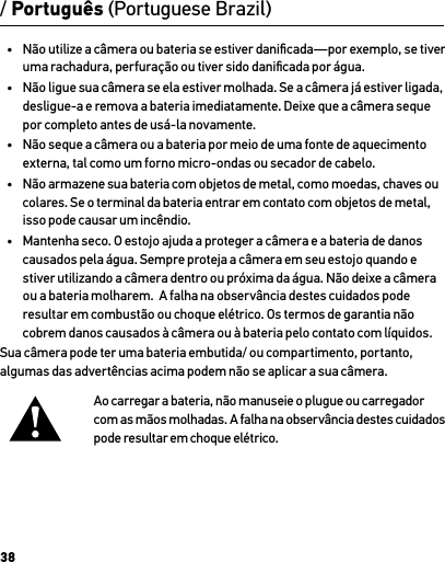 38•  Não utilize a câmera ou bateria se estiver daniﬁcada—por exemplo, se tiver uma rachadura, perfuração ou tiver sido daniﬁcada por água.•  Não ligue sua câmera se ela estiver molhada. Se a câmera já estiver ligada, desligue-a e remova a bateria imediatamente. Deixe que a câmera seque  por completo antes de usá-la novamente.•  Não seque a câmera ou a bateria por meio de uma fonte de aquecimento externa, tal como um forno micro-ondas ou secador de cabelo.•  Não armazene sua bateria com objetos de metal, como moedas, chaves ou colares. Se o terminal da bateria entrar em contato com objetos de metal, isso pode causar um incêndio.•  Mantenha seco. O estojo ajuda a proteger a câmera e a bateria de danos causados pela água. Sempre proteja a câmera em seu estojo quando e stiver utilizando a câmera dentro ou próxima da água. Não deixe a câmera ou a bateria molharem.  A falha na observância destes cuidados pode resultar em combustão ou choque elétrico. Os termos de garantia não cobrem danos causados à câmera ou à bateria pelo contato com líquidos.Sua câmera pode ter uma bateria embutida/ ou compartimento, portanto, algumas das advertências acima podem não se aplicar a sua câmera. Ao carregar a bateria, não manuseie o plugue ou carregador  com as mãos molhadas. A falha na observância destes cuidados pode resultar em choque elétrico./ Português (Portuguese Brazil)