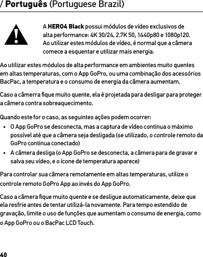 40/ Português (Portuguese Brazil)A HERO4 Black possui módulos de vídeo exclusivos de alta performance: 4K 30/24, 2.7K 50, 1440p80 e 1080p120. Ao utilizar estes módulos de vídeo, é normal que a câmera comece a esquentar e utilizar mais energia. Ao utilizar estes módulos de alta performance em ambientes muito quentes em altas temperaturas, com o App GoPro, ou uma combinação dos acessórios BacPac, a temperatura e o consumo de energia da câmera aumentam.Caso a câmerra ﬁque muito quente, ela é projetada para desligar para proteger a câmera contra sobreaquecimento. Quando este for o caso, as seguintes ações podem ocorrer:•  O App GoPro se desconecta, mas a captura de vídeo continua o máximo possível até que a câmera seja desligada (se utilizado, o controle remoto da GoPro continua conectado)•  A câmera desliga (o App GoPro se desconecta, a câmera para de gravar e salva seu vídeo, e o ícone de temperatura aparece)Para controlar sua câmera remotamente em altas temperaturas, utilize o controle remoto GoPro App ao invés do App GoPro.Caso a câmera ﬁque muito quente e se desligue automaticamente, deixe que ela resfrie antes de tentar utilizá-la novamente. Para tempo estendido de gravação, limite o uso de funções que aumentam o consumo de energia, como o App GoPro ou o BacPac LCD Touch.