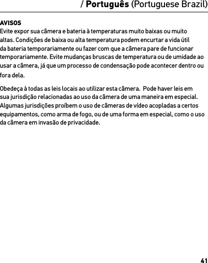 41AVISOS Evite expor sua câmera e bateria à temperaturas muito baixas ou muito altas. Condições de baixa ou alta temperatura podem encurtar a vida útil da bateria temporariamente ou fazer com que a câmera pare de funcionar temporariamente. Evite mudanças bruscas de temperatura ou de umidade ao usar a câmera, já que um processo de condensação pode acontecer dentro ou fora dela.Obedeça à todas as leis locais ao utilizar esta câmera.  Pode haver leis em sua jurisdição relacionadas ao uso da câmera de uma maneira em especial.  Algumas jurisdições proíbem o uso de câmeras de vídeo acopladas a certos equipamentos, como arma de fogo, ou de uma forma em especial, como o uso da câmera em invasão de privacidade./ Português (Portuguese Brazil)