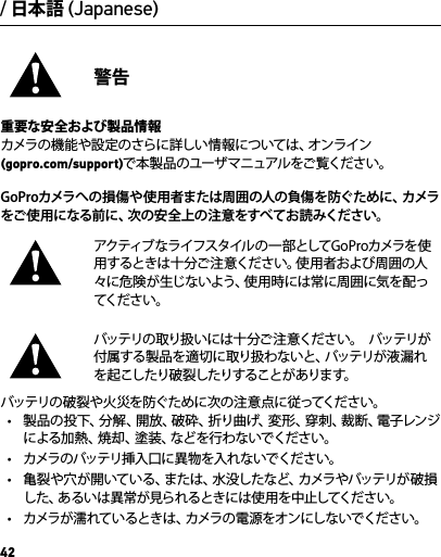 42/ 日本語 (Japanese)警告重要な安全および製品情報カメラの機能や設定のさらに詳しい情報については、オンライン (gopro.com/support)で本 製品のユーザ マニュアルをご覧ください。GoPr oカメラへの損傷や使 用者または周囲の人の負傷を防ぐために、カメラをご使 用になる前に、次の安全上の注 意をすべてお読みください。アクティブなライフスタイルの一 部としてGoProカメラを使用するときは十分ご注意ください。使用者および周囲の人々に危険が生じないよう、使用時には常に周囲に気を配ってくだ さ い 。バッテリの取り扱いには十分ご 注意ください。  バッテリが付属する製品を適切に取り扱わないと、バッテリが液漏れを起こしたり破裂したりすることがあります。  バッテリの破裂や火 災を防ぐために次の注意点に従ってください。•  製品の投下、分解、開放、破砕、折り曲げ、変形、穿刺、裁断、電子レンジによる加熱、焼却、塗装、などを行わないでください。•  カメラのバッテリ挿入口に異 物を入れないでください。•  亀裂や穴が開いている、または、水没したなど、カメラやバッテリが破損した、あるいは異常が見られるときには使用を中止してください。•  カメラが濡 れているときは、カメラの 電 源をオンにしないでください。