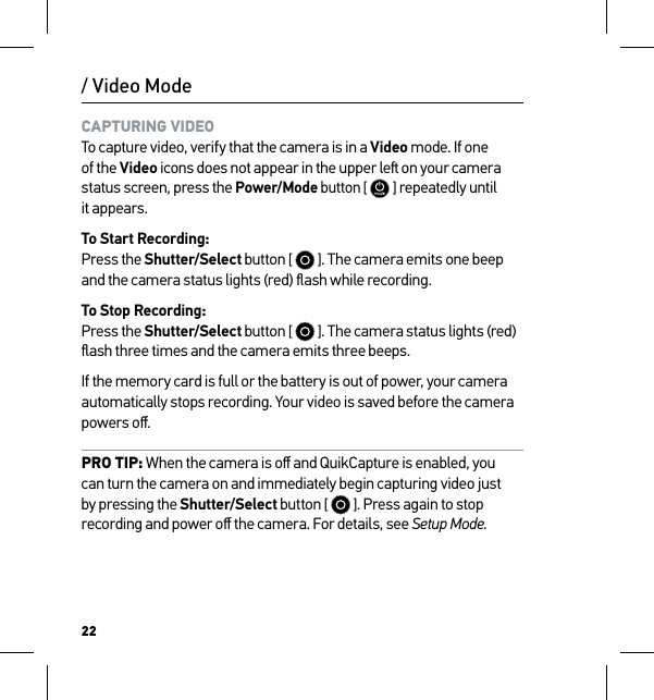 22/ Video ModeCAPTURING VIDEO To capture video, verify that the camera is in a Video mode. If one of the Video icons does not appear in the upper le on your camera status screen, press the Power/Mode button [  ] repeatedly until  it appears.To Start Recording: Press the Shutter/Select button [   ]. The camera emits one beep and the camera status lights (red) ﬂash while recording.To Stop Recording: Press the Shutter/Select button [   ]. The camera status lights (red) ﬂash three times and the camera emits three beeps.If the memory card is full or the battery is out of power, your camera automatically stops recording. Your video is saved before the camera powers oﬀ.PRO TIP: When the camera is oﬀ and QuikCapture is enabled, you can turn the camera on and immediately begin capturing video just by pressing the Shutter/Select button [   ]. Press again to stop recording and power oﬀ the camera. For details, see Setup Mode.
