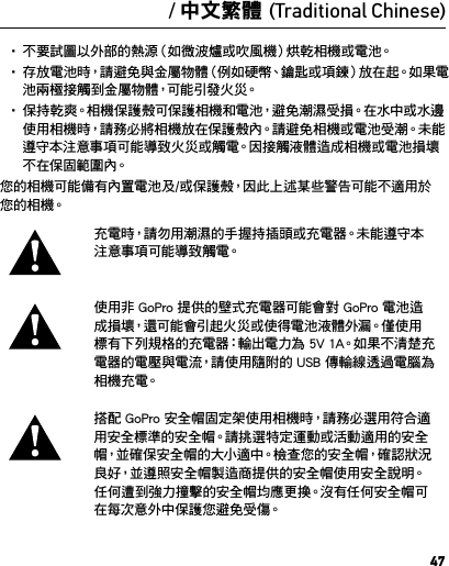 47警告重要的安全及產品資訊如需深入瞭解相機功能和設定的詳細資訊，請在線上閱讀此產品的使用手冊，網 址 是  gopro.com/support。要避免損壞您的 GoPro 相機，或避免自身或他人受到傷害，在使用相機前，請 先 閱 讀 以 下全 部 安 全 注 意 事 項。在活躍的生活中使用 GoPro 時請務必留意。請隨時留意周遭狀況，避免自身或他人受到傷害。使用電池時請小心謹慎。如果不當使用裝上電池的產品，電池可能會洩漏或爆炸。請遵守以下防範措施以避免電池爆炸或發生火災：• 請 勿 摔 落、拆 解、打 開、擠 壓、扭 曲、變 形、穿 刺、絞 碎、微 波、焚 燒 或油漆 相 機。• 請 勿 將 異 物 插 入 相 機 的 電 池 開 口。• 如果相機或電池已損壞（例如，如果已破裂、被刺破或被水損壞），請勿 使 用。• 如果相機受潮，請勿開啟電源。如果相機已開啟，請關閉電源並立即取下電池。請等候相機完全乾燥後再使用。• 不要試圖以外部的熱源（如微波爐或吹風機）烘乾相機或電池。• 存放電池時，請避免與金屬物體（例如硬幣、鑰匙或項鍊）放在起。如果電池兩極接觸到金屬物體，可能引發火災。• 保持乾爽。相機保護殼可保護相機和電池，避免潮濕受損。在水中或水邊使用相機時，請務必將相機放在保護殼內。請避免相機或電池受潮。未能遵守本注意事項可能導致火災或觸電。因接觸液體造成相機或電池損壞不在保固範圍內。您的相機可能備有內置電池及/或保護殼，因此上述某些警告可能不適用於您 的 相 機。充電時，請勿用潮濕的手握持插頭或充電器。未能遵守本注 意 事 項 可 能 導 致 觸 電。使用非 GoPro 提供的壁式充電器可能會對 GoPro 電池造成損壞，還可能會引起火災或使得電池液體外漏。僅使用標有下列規格的充電器：輸出電力為 5V 1A。如果不清楚充電器的電壓與電流，請使用隨附的 USB 傳輸線透過電腦為相 機 充 電。搭配 GoPro 安全帽固定架使用相機時，請務必選用符合適用安全標準的安全帽。請挑選特定運動或活動適用的安全帽，並 確 保 安 全 帽 的 大 小 適 中。檢 查 您 的 安 全 帽，確 認 狀 況良好，並遵照安全帽製造商提供的安全帽使用安全說明。 任何遭到強力撞擊的安全帽均應更換。沒有任何安全帽可在每次意外中保護您避免受傷。/ 中文繁體 (Traditional Chinese)