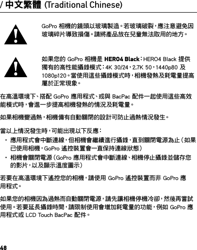 48GoPro 相機的鏡頭以玻璃製造。若玻璃破裂，應注意避免因玻璃碎片導致損傷。請將產品放在兒童無法取用的地方。如果您的 GoPro 相機是 HERO4 Black：HERO4 Black 提供獨有的高性能攝錄模式：4K 30/24，2.7K 50，1440p80 及 1080p120。當使用這些攝錄模式時，相機發熱及耗電量提高屬 於 正 常 現 象。在高溫環境下、搭配 GoPro 應用程式、或與 BacPac 配件一起使用這些高效能模式時，會進一步提高相機發熱的情況及耗電量。如果相機變過熱，相機備有自動關閉的設計可防止過熱情況發生。當 以 上 情 況 發 生 時，可 能 出 現 以 下 反 應：• 應用程式會中斷連線，但相機會繼續進行攝錄，直到關閉電源為止（如果已使用相機，GoPro 遙控裝置會一直保持連線狀態）• 相機會關閉電源（GoPro 應用程式會中斷連線、相機停止攝錄並儲存您的影片，以及顯示溫度圖示）若要在高溫環境下遙控您的相機，請使用 GoPro 遙控裝置而非 GoPro 應用 程 式。如果您的相機因為過熱而自動關閉電源，請先讓相機停機冷卻，然後再嘗試使用。若要延長攝錄時間，請限制使用會增加耗電量的功能，例如 GoPro 應用程式或 LCD Touch BacPac 配件。/ 中文繁體 (Traditional Chinese)