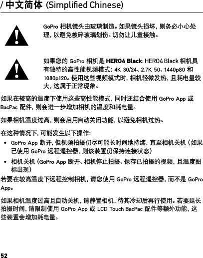 52GoPro 相机镜头由玻璃制造。如果镜头损坏，则务必小心处理，以避免被碎玻璃划伤。切勿让儿童接触。如果您的 GoPro 相机是 HERO4 Black: HERO4 Black 相机具有独特的高性能视频模式：4K 30/24、2.7K 50、1440p80 和 1080p120。使用这些视频模式时，相机轻微发热，且耗电量较大 ，这 属 于 正 常 现 象 。如果在较高的温度下使用这些高性能模式，同时还结合使用 GoPro App 或 BacPac 配件，则会进一步增加相机的温度和耗电量。如果相机温度过高，则会启用自动关闭功能，以避免相机过热。在 这 种 情 况 下 ，可 能 发 生 以 下 操 作 ：•  GoPro App 断开，但视频拍摄仍尽可能长时间地持续，直至相机关机（如果已使用 GoPro 远程遥控器，则该装置仍保持连接状态）•  相机关机（GoPro App 断开、相机停止拍摄、保存已拍摄的视频，且温度图标出现）若要在较高温度下远程控制相机，请您使用 GoPro 远程遥控器，而不是 GoPro App。如果相机温度过高且自动关机，请静置相机，待其冷却后再行使用。若要延长拍摄时间，请限制使用 GoPro App 或 LCD Touch BacPac 配件等额外功能，这些装置会增加耗电量。/ 中文简体 (Simpliﬁed Chinese)