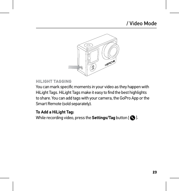 23/ Video ModeHILIGHT TAGGING You can mark speciﬁc moments in your video as they happen with HiLight Tags. HiLight Tags make it easy to ﬁnd the best highlights to share. You can add tags with your camera, the GoPro App or the Smart Remote (sold separately).To Add a HiLight Tag: While recording video, press the Settings/Tag button [   ].