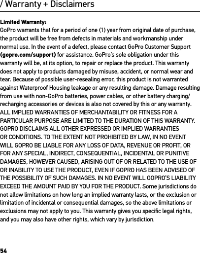 54/ Warranty + DisclaimersLimited Warranty: GoPro warrants that for a period of one (1) year from original date of purchase, the product will be free from defects in materials and workmanship under normal use. In the event of a defect, please contact GoPro Customer Support (gopro.com/support) for assistance. GoPro’s sole obligation under this warranty will be, at its option, to repair or replace the product. This warranty does not apply to products damaged by misuse, accident, or normal wear and tear. Because of possible user-resealing error, this product is not warranted against Waterproof Housing leakage or any resulting damage. Damage resulting from use with non-GoPro batteries, power cables, or other battery charging/recharging accessories or devices is also not covered by this or any warranty. ALL IMPLIED WARRANTIES OF MERCHANTABILITY OR FITNESS FOR A PARTICULAR PURPOSE ARE LIMITED TO THE DURATION OF THIS WARRANTY. GOPRO DISCLAIMS ALL OTHER EXPRESSED OR IMPLIED WARRANTIES OR CONDITIONS. TO THE EXTENT NOT PROHIBITED BY LAW, IN NO EVENT WILL GOPRO BE LIABLE FOR ANY LOSS OF DATA, REVENUE OR PROFIT, OR FOR ANY SPECIAL, INDIRECT, CONSEQUENTIAL, INCIDENTAL OR PUNITIVE DAMAGES, HOWEVER CAUSED, ARISING OUT OF OR RELATED TO THE USE OF OR INABILITY TO USE THE PRODUCT, EVEN IF GOPRO HAS BEEN ADVISED OF THE POSSIBILITY OF SUCH DAMAGES. IN NO EVENT WILL GOPRO’S LIABILITY EXCEED THE AMOUNT PAID BY YOU FOR THE PRODUCT. Some jurisdictions do not allow limitations on how long an implied warranty lasts, or the exclusion or limitation of incidental or consequential damages, so the above limitations or exclusions may not apply to you. This warranty gives you speciﬁc legal rights, and you may also have other rights, which vary by jurisdiction.