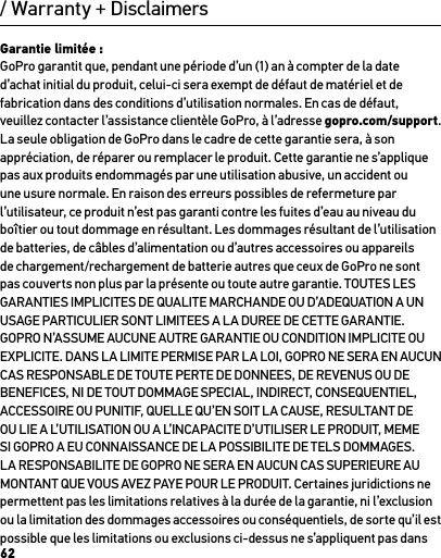 62/ Warranty + DisclaimersGarantie limitée : GoPro garantit que, pendant une période d’un (1) an à compter de la date d’achat initial du produit, celui-ci sera exempt de défaut de matériel et de fabrication dans des conditions d’utilisation normales. En cas de défaut, veuillez contacter l’assistance clientèle GoPro, à l’adresse gopro.com/support. La seule obligation de GoPro dans le cadre de cette garantie sera, à son appréciation, de réparer ou remplacer le produit. Cette garantie ne s’applique pas aux produits endommagés par une utilisation abusive, un accident ou une usure normale. En raison des erreurs possibles de refermeture par l’utilisateur, ce produit n’est pas garanti contre les fuites d’eau au niveau du boîtier ou tout dommage en résultant. Les dommages résultant de l’utilisation de batteries, de câbles d’alimentation ou d’autres accessoires ou appareils de chargement/rechargement de batterie autres que ceux de GoPro ne sont pas couverts non plus par la présente ou toute autre garantie. TOUTES LES GARANTIES IMPLICITES DE QUALITE MARCHANDE OU D’ADEQUATION A UN USAGE PARTICULIER SONT LIMITEES A LA DUREE DE CETTE GARANTIE. GOPRO N’ASSUME AUCUNE AUTRE GARANTIE OU CONDITION IMPLICITE OU EXPLICITE. DANS LA LIMITE PERMISE PAR LA LOI, GOPRO NE SERA EN AUCUN CAS RESPONSABLE DE TOUTE PERTE DE DONNEES, DE REVENUS OU DE BENEFICES, NI DE TOUT DOMMAGE SPECIAL, INDIRECT, CONSEQUENTIEL, ACCESSOIRE OU PUNITIF, QUELLE QU’EN SOIT LA CAUSE, RESULTANT DE OU LIE A L’UTILISATION OU A L’INCAPACITE D’UTILISER LE PRODUIT, MEME SI GOPRO A EU CONNAISSANCE DE LA POSSIBILITE DE TELS DOMMAGES. LA RESPONSABILITE DE GOPRO NE SERA EN AUCUN CAS SUPERIEURE AU MONTANT QUE VOUS AVEZ PAYE POUR LE PRODUIT. Certaines juridictions ne permettent pas les limitations relatives à la durée de la garantie, ni l’exclusion ou la limitation des dommages accessoires ou conséquentiels, de sorte qu’il est possible que les limitations ou exclusions ci-dessus ne s’appliquent pas dans 