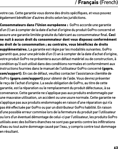 63/ Français (French)votre cas. Cette garantie vous donne des droits spéciﬁques, et vous pouvez également bénéﬁcier d’autres droits selon les juridictions.Consommateurs dans l’Union européenne :  GoPro accorde une garantie d’un (1) an à compter de la date d’achat d’origine du produit GoPro concerné et assure une garantie limitée gratuite du fabricant au consommateur ﬁnal. Ceci ne nuit à aucun droit du consommateur dont vous disposez conformément au droit de la consommation ; au contraire, vous bénéﬁciez de droits supplémentaires. La garantie est régie par les modalités suivantes. GoPro garantit que, pour une période d’un (1) an à compter de la date d’achat d’origine, votre produit GoPro ne présentera aucun défaut matériel ou de construction, à condition qu’il soit utilisé dans des conditions normales et conformément aux instructions fournies dans le manuel de l’utilisateur GoPro concerné (gopro.com/support). En cas de défaut, veuillez contacter l’assistance clientèle de GoPro (gopro.com/support) pour obtenir de l’aide. Vous devrez présenter le reçu de l’achat d’origine. La seule obligation de GoPro, au titre de cette garantie, est la réparation ou le remplacement du produit défectueux, à sa convenance. Cette garantie ne s’applique pas aux produits endommagés par une mauvaise utilisation, un accident ou une usure normale. Cette garantie ne s’applique pas aux produits endommagés en raison d’une réparation qui n’a pas été eﬀectuée par GoPro ou par un distributeur GoPro habilité. En raison d’une possible erreur commise lors de la fermeture du produit par l’utilisateur  ou lors d’un éventuel démontage de celui-ci par l’utilisateur, les produits GoPro utilisés avec des boîtiers étanches ne sont pas garantis contre les inﬁltrations d’eau ou tout autre dommage causé par l’eau, y compris contre tout dommage en résultant.