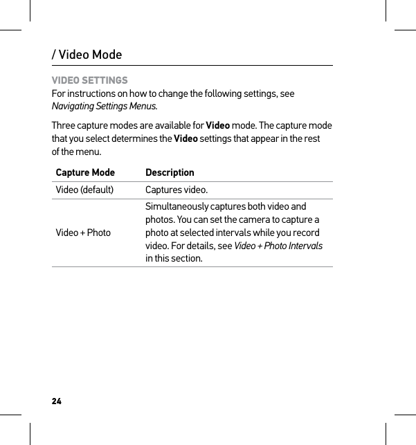 24VIDEO SETTINGS For instructions on how to change the following settings, see Navigating Settings Menus.Three capture modes are available for Video mode. The capture mode that you select determines the Video settings that appear in the rest of the menu.Capture Mode DescriptionVideo (default) Captures video.Video + PhotoSimultaneously captures both video and photos. You can set the camera to capture a photo at selected intervals while you record video. For details, see Video + Photo Intervals in this section./ Video Mode