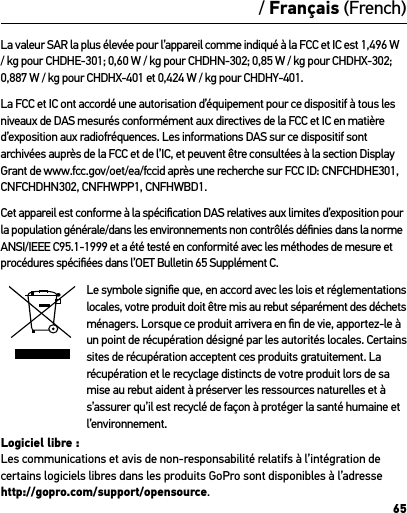 65La valeur SAR la plus élevée pour l’appareil comme indiqué à la FCC et IC est 1,496 W / kg pour CHDHE-301; 0,60 W / kg pour CHDHN-302; 0,85 W / kg pour CHDHX-302; 0,887 W / kg pour CHDHX-401 et 0,424 W / kg pour CHDHY-401.La FCC et IC ont accordé une autorisation d’équipement pour ce dispositif à tous les niveaux de DAS mesurés conformément aux directives de la FCC et IC en matière d’exposition aux radiofréquences. Les informations DAS sur ce dispositif sont archivées auprès de la FCC et de l’IC, et peuvent être consultées à la section Display Grant de www.fcc.gov/oet/ea/fccid après une recherche sur FCC ID: CNFCHDHE301, CNFCHDHN302, CNFHWPP1, CNFHWBD1.Cet appareil est conforme à la spéciﬁcation DAS relatives aux limites d’exposition pour la population générale/dans les environnements non contrôlés déﬁnies dans la norme ANSI/IEEE C95.1-1999 et a été testé en conformité avec les méthodes de mesure et procédures spéciﬁées dans l’OET Bulletin 65 Supplément C.Le symbole signiﬁe que, en accord avec les lois et réglementations locales, votre produit doit être mis au rebut séparément des déchets ménagers. Lorsque ce produit arrivera en ﬁn de vie, apportez-le à un point de récupération désigné par les autorités locales. Certains sites de récupération acceptent ces produits gratuitement. La récupération et le recyclage distincts de votre produit lors de sa mise au rebut aident à préserver les ressources naturelles et à s’assurer qu’il est recyclé de façon à protéger la santé humaine et l’environnement.Logiciel libre :  Les communications et avis de non-responsabilité relatifs à l’intégration de certains logiciels libres dans les produits GoPro sont disponibles à l’adresse http://gopro.com/support/opensource. / Français (French)