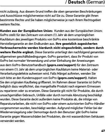 67/ Deutsch (German)nicht zulässig. Aus diesem Grund treﬀen die oben genannten Beschränkungen und Ausschlüsse möglicherweise nicht auf Sie zu. Diese Garantie gibt Ihnen bestimmte Rechte und Sie haben möglicherweise je nach Ihrem Rechtsgebiet weitere Rechte.Kunden aus der Europäischen Union:  Kunden aus der Europäischen Union: GoPro stellt für den Zeitraum von einem (1) Jahr ab dem ursprünglichen Kaufdatum des jeweiligen Produkts von GoPro eine kostenlose beschränkte Herstellergarantie an den Endkunden aus. Ihre gesetzlich zugesicherten Verbraucherrechte werden hierdurch nicht eingeschränkt, sondern durch weitere Rechte ergänzt. Diese Garantie unterliegt den nachfolgend genannten allgemeinen geschäsbedingungen. GoPro garantiert, dass Ihr Produkt von GoPro bei normaler Verwendung und unter Einhaltung der Anweisungen aus dem GoPro-Benutzerhandbuch (gopro.com/support) für den Zeitraum von einem (1) Jahr ab dem ursprünglichen Kaufdatum keine Material- oder Verarbeitungsdefekte aufweisen wird. Falls Mängel aureten, wenden Sie sich bitte an den Kundensupport von GoPro (gopro.com/support). Halten Sie den originalen Kaufbeleg griﬀbereit. Im Rahmen dieser Garantie ist GoPro lediglich dazu verpﬂichtet, das mangelhae Produkt nach eigenem Ermessen zu reparieren oder zu ersetzen. Diese Garantie gilt nicht für Produkte, die durch unsachgemäßen Gebrauch, Unfälle oder durch normale Abnutzung beschädigt wurden. Diese Garantie deckt außerdem keine Produkte ab, die infolge von Reparaturarbeiten, die nicht von GoPro oder einem autorisierten GoPro-Händler vorgenommen wurden, beschädigt werden. Aufgrund möglicher Fehler bei der Wiederversiegelung oder Demontage durch den Benutzer gibt GoPro keine Garantie gegen Wasserschäden bei Produkten, die mit wasserdichten Gehäusen verwendet werden.