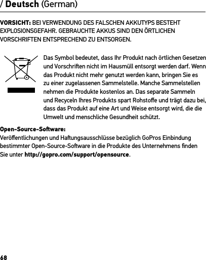 68VORSICHT: BEI VERWENDUNG DES FALSCHEN AKKUTYPS BESTEHT EXPLOSIONSGEFAHR. GEBRAUCHTE AKKUS SIND DEN ÖRTLICHEN VORSCHRIFTEN ENTSPRECHEND ZU ENTSORGEN.Das Symbol bedeutet, dass Ihr Produkt nach örtlichen Gesetzen und Vorschrien nicht im Hausmüll entsorgt werden darf. Wenn das Produkt nicht mehr genutzt werden kann, bringen Sie es zu einer zugelassenen Sammelstelle. Manche Sammelstellen nehmen die Produkte kostenlos an. Das separate Sammeln und Recyceln Ihres Produkts spart Rohstoﬀe und trägt dazu bei, dass das Produkt auf eine Art und Weise entsorgt wird, die die Umwelt und menschliche Gesundheit schützt.Open-Source-Soware:Veröﬀentlichungen und Haungsausschlüsse bezüglich GoPros Einbindung bestimmter Open-Source-Soware in die Produkte des Unternehmens ﬁnden Sie unter http://gopro.com/support/opensource./ Deutsch (German)