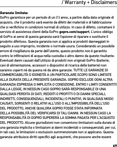 69/ Warranty + Disclaimers Garanzia limitata:GoPro garantisce per un periodo di un (1) anno, a partire dalla data originale di acquisto, che il prodotto sarà esente da difetti dei materiali e di fabbricazione che si veriﬁchino in condizioni normali di utilizzo. In caso di difetto, contattare il servizio di assistenza clienti della GoPro gopro.com/support. L’unico obbligo di GoPro ai sensi di questa garanzia sarà l’opzione di riparare o sostituire il prodotto difettoso. Questa garanzia non si applica ai prodotti danneggiati in seguito a uso improprio, incidente o normale usura. Considerando un possibile errore di risigillatura da parte dell’utente, questo prodotto non è garantito contro le inﬁltrazioni di acqua nella custodia o altro danno da queste risultante. Eventuali danni causati dall’utilizzo di prodotti non originali GoPro (batterie, cavi di alimentazione, accessori o dispositivi di ricarica delle batterie) non saranno coperti né da questa né da altre garanzie. TUTTE LE GARANZIE DI COMMERCIABILITÀ O IDONEITÀ A UN PARTICOLARE SCOPO SONO LIMITATE ALLA DURATA DELLA PRESENTE GARANZIA. GOPRO ESCLUDE OGNI ALTRA GARANZIA ESPRESSA O IMPLICITA O CONDIZIONE. ENTRO I LIMITI CONSENTITI DALLA LEGGE, IN NESSUN CASO GOPRO SARÀ RESPONSABILE DI UNA QUALSIASI PERDITA DI DATI, REDDITI O PROFITTI O DI DANNI SPECIALI, INDIRETTI, CONSEQUENZIALI, INCIDENTALI O PUNITIVI, IN QUALSIASI MODO CAUSATI, SORGENTI O RELATIVI ALL’USO O ALL’IMPOSSIBILITÀ DELL’USO DEL PRODOTTO, ANCHE QUALORA GOPRO FOSSE STATA INFORMATA DELLA POSSIBILITÀ DEL VERIFICARSI DI TALI DANNI. IN NESSUN CASO LA RESPONSABILITÀ DI GOPRO SUPERERÀ LA SOMMA PAGATA PER L’ACQUISTO DEL PRODOTTO. Alcune giurisdizioni non consentono limitazioni sulla durata di una garanzia implicita o limitazioni ai danni incidentali o consequenziali, per cui, in tali casi, le limitazioni o esclusioni summenzionate non si applicano. Questa garanzia attribuisce diritti speciﬁci agli acquirenti, che possono anche essere 