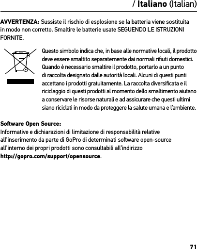 71AVVERTENZA: Sussiste il rischio di esplosione se la batteria viene sostituita in modo non corretto. Smaltire le batterie usate SEGUENDO LE ISTRUZIONI FORNITE.Questo simbolo indica che, in base alle normative locali, il prodotto deve essere smaltito separatemente dai normali riﬁuti domestici. Quando è necessario smaltire il prodotto, portarlo a un punto di raccolta designato dalle autorità locali. Alcuni di questi punti accettano i prodotti gratuitamente. La raccolta diversiﬁcata e il riciclaggio di questi prodotti al momento dello smaltimento aiutano  a conservare le risorse naturali e ad assicurare che questi ultimi siano riciclati in modo da proteggere la salute umana e l’ambiente.Soware Open Source: Informative e dichiarazioni di limitazione di responsabilità relative all’inserimento da parte di GoPro di determinati soware open-source all’interno dei propri prodotti sono consultabili all’indirizzo  http://gopro.com/support/opensource./ Italiano (Italian)