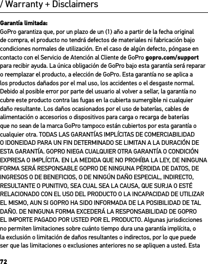 72/ Warranty + DisclaimersGarantía limitada:GoPro garantiza que, por un plazo de un (1) año a partir de la fecha original de compra, el producto no tendrá defectos de materiales ni fabricación bajo condiciones normales de utilización. En el caso de algún defecto, póngase en contacto con el Servicio de Atención al Cliente de GoPro gopro.com/support para recibir ayuda. La única obligación de GoPro bajo esta garantía será reparar o reemplazar el producto, a elección de GoPro. Esta garantía no se aplica a los productos dañados por el mal uso, los accidentes o el desgaste normal. Debido al posible error por parte del usuario al volver a sellar, la garantía no cubre este producto contra las fugas en la cubierta sumergible ni cualquier daño resultante. Los daños ocasionados por el uso de baterías, cables de alimentación o accesorios o dispositivos para carga o recarga de baterías que no sean de la marca GoPro tampoco están cubiertos por esta garantía o cualquier otra. TODAS LAS GARANTÍAS IMPLÍCITAS DE COMERCIABILIDAD O IDONEIDAD PARA UN FIN DETERMINADO SE LIMITAN A LA DURACIÓN DE ESTA GARANTÍA. GOPRO NIEGA CUALQUIER OTRA GARANTÍA O CONDICIÓN EXPRESA O IMPLÍCITA. EN LA MEDIDA QUE NO PROHÍBA LA LEY, DE NINGUNA FORMA SERÁ RESPONSABLE GOPRO DE NINGUNA PÉRDIDA DE DATOS, DE INGRESOS O DE BENEFICIOS, O DE NINGÚN DAÑO ESPECIAL, INDIRECTO, RESULTANTE O PUNITIVO, SEA CUAL SEA LA CAUSA, QUE SURJA O ESTÉ RELACIONADO CON EL USO DEL PRODUCTO O LA INCAPACIDAD DE UTILIZAR EL MISMO, AUN SI GOPRO HA SIDO INFORMADA DE LA POSIBILIDAD DE TAL DAÑO. DE NINGUNA FORMA EXCEDERÁ LA RESPONSABILIDAD DE GOPRO EL IMPORTE PAGADO POR USTED POR EL PRODUCTO. Algunas jurisdicciones no permiten limitaciones sobre cuánto tiempo dura una garantía implícita, o la exclusión o limitación de daños resultantes o indirectos, por lo que puede ser que las limitaciones o exclusiones anteriores no se apliquen a usted. Esta 