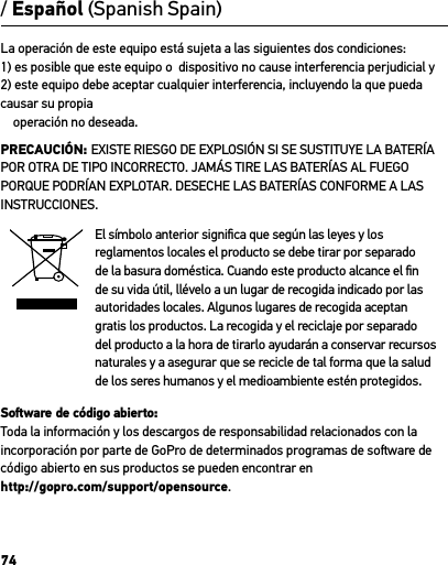 74La operación de este equipo está sujeta a las siguientes dos condiciones: 1) es posible que este equipo o  dispositivo no cause interferencia perjudicial y             2) este equipo debe aceptar cualquier interferencia, incluyendo la que pueda causar su propia     operación no deseada.PRECAUCIÓN: EXISTE RIESGO DE EXPLOSIÓN SI SE SUSTITUYE LA BATERÍA POR OTRA DE TIPO INCORRECTO. JAMÁS TIRE LAS BATERÍAS AL FUEGO PORQUE PODRÍAN EXPLOTAR. DESECHE LAS BATERÍAS CONFORME A LAS INSTRUCCIONES.El símbolo anterior signiﬁca que según las leyes y los reglamentos locales el producto se debe tirar por separado de la basura doméstica. Cuando este producto alcance el ﬁn de su vida útil, llévelo a un lugar de recogida indicado por las autoridades locales. Algunos lugares de recogida aceptan gratis los productos. La recogida y el reciclaje por separado del producto a la hora de tirarlo ayudarán a conservar recursos naturales y a asegurar que se recicle de tal forma que la salud de los seres humanos y el medioambiente estén protegidos. Soware de código abierto: Toda la información y los descargos de responsabilidad relacionados con la incorporación por parte de GoPro de determinados programas de soware de código abierto en sus productos se pueden encontrar en  http://gopro.com/support/opensource./ Español (Spanish Spain)