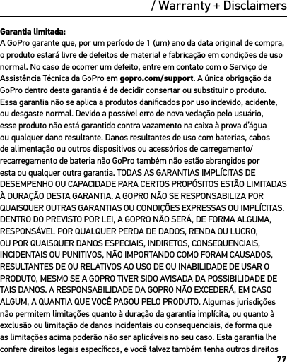 77/ Warranty + DisclaimersGarantia limitada:A GoPro garante que, por um período de 1 (um) ano da data original de compra, o produto estará livre de defeitos de material e fabricação em condições de uso normal. No caso de ocorrer um defeito, entre em contato com o Serviço de Assistência Técnica da GoPro em gopro.com/support. A única obrigação da GoPro dentro desta garantia é de decidir consertar ou substituir o produto. Essa garantia não se aplica a produtos daniﬁcados por uso indevido, acidente, ou desgaste normal. Devido a possível erro de nova vedação pelo usuário, esse produto não está garantido contra vazamento na caixa à prova d’água ou qualquer dano resultante. Danos resultantes de uso com baterias, cabos de alimentação ou outros dispositivos ou acessórios de carregamento/recarregamento de bateria não GoPro também não estão abrangidos por esta ou qualquer outra garantia. TODAS AS GARANTIAS IMPLÍCITAS DE DESEMPENHO OU CAPACIDADE PARA CERTOS PROPÓSITOS ESTÃO LIMITADAS À DURAÇÃO DESTA GARANTIA. A GOPRO NÃO SE RESPONSABILIZA POR QUAISQUER OUTRAS GARANTIAS OU CONDIÇÕES EXPRESSAS OU IMPLÍCITAS. DENTRO DO PREVISTO POR LEI, A GOPRO NÃO SERÁ, DE FORMA ALGUMA, RESPONSÁVEL POR QUALQUER PERDA DE DADOS, RENDA OU LUCRO, OU POR QUAISQUER DANOS ESPECIAIS, INDIRETOS, CONSEQUENCIAIS, INCIDENTAIS OU PUNITIVOS, NÃO IMPORTANDO COMO FORAM CAUSADOS, RESULTANTES DE OU RELATIVOS AO USO DE OU INABILIDADE DE USAR O PRODUTO, MESMO SE A GOPRO TIVER SIDO AVISADA DA POSSIBILIDADE DE TAIS DANOS. A RESPONSABILIDADE DA GOPRO NÃO EXCEDERÁ, EM CASO ALGUM, A QUANTIA QUE VOCÊ PAGOU PELO PRODUTO. Algumas jurisdições não permitem limitações quanto à duração da garantia implícita, ou quanto à exclusão ou limitação de danos incidentais ou consequenciais, de forma que as limitações acima poderão não ser aplicáveis no seu caso. Esta garantia lhe confere direitos legais especíﬁcos, e você talvez também tenha outros direitos 