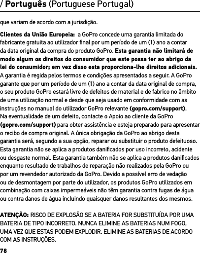 78que variam de acordo com a jurisdição. Clientes da União Europeia:  a GoPro concede uma garantia limitada do fabricante gratuita ao utilizador ﬁnal por um período de um (1) ano a contar da data original da compra do produto GoPro. Esta garantia não limitará de modo algum os direitos do consumidor que este possa ter ao abrigo da lei do consumidor; em vez disso esta proporciona-lhe direitos adicionais. A garantia é regida pelos termos e condições apresentados a seguir. A GoPro garante que por um período de um (1) ano a contar da data original de compra, o seu produto GoPro estará livre de defeitos de material e de fabrico no âmbito de uma utilização normal e desde que seja usado em conformidade com as instruções no manual do utilizador GoPro relevante (gopro.com/support).  Na eventualidade de um defeito, contacte o Apoio ao cliente da GoPro (gopro.com/support) para obter assistência e esteja preparado para apresentar o recibo de compra original. A única obrigação da GoPro ao abrigo desta garantia será, segundo a sua opção, reparar ou substituir o produto defeituoso. Esta garantia não se aplica a produtos daniﬁcados por uso incorreto, acidente ou desgaste normal. Esta garantia também não se aplica a produtos daniﬁcados enquanto resultado de trabalhos de reparação não realizados pela GoPro ou por um revendedor autorizado da GoPro. Devido a possível erro de vedação ou de desmontagem por parte do utilizador, os produtos GoPro utilizados em combinação com caixas impermeáveis não têm garantia contra fugas de água ou contra danos de água incluindo quaisquer danos resultantes dos mesmos.ATENÇÃO: RISCO DE EXPLOSÃO SE A BATERIA FOR SUBSTITUÍDA POR UMA BATERIA DE TIPO INCORRETO. NUNCA ELIMINE AS BATERIAS NUM FOGO, UMA VEZ QUE ESTAS PODEM EXPLODIR. ELIMINE AS BATERIAS DE ACORDO COM AS INSTRUÇÕES./ Português (Portuguese Portugal)