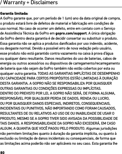 80/ Warranty + DisclaimersGarantia limitada:A GoPro garante que, por um período de 1 (um) ano da data original de compra, o produto estará livre de defeitos de material e fabricação em condições de uso normal. No caso de ocorrer um defeito, entre em contato com o Serviço de Assistência Técnica da GoPro em gopro.com/support. A única obrigação da GoPro dentro desta garantia é de decidir consertar ou substituir o produto. Essa garantia não se aplica a produtos daniﬁcados por uso indevido, acidente, ou desgaste normal. Devido a possível erro de nova vedação pelo usuário, esse produto não está garantido contra vazamento na caixa à prova d’água ou qualquer dano resultante. Danos resultantes do uso de baterias, cabos de energia ou outros acessórios ou dispositivos de carregamento/recarregamento de bateria que não sejam da GoPro também não estão cobertos por esta ou qualquer outra garantia. TODAS AS GARANTIAS IMPLÍCITAS DE DESEMPENHO OU CAPACIDADE PARA CERTOS PROPÓSITOS ESTÃO LIMITADAS À DURAÇÃO DESTA GARANTIA. A GOPRO NÃO SE RESPONSABILIZA POR QUAISQUER OUTRAS GARANTIAS OU CONDIÇÕES EXPRESSAS OU IMPLÍCITAS. DENTRO DO PREVISTO POR LEI, A GOPRO NÃO SERÁ, DE FORMA ALGUMA, RESPONSÁVEL POR QUALQUER PERDA DE DADOS, RENDA OU LUCRO, OU POR QUAISQUER DANOS ESPECIAIS, INDIRETOS, CONSEQUENCIAIS, INCIDENTAIS OU PUNITIVOS, NÃO IMPORTANDO COMO FORAM CAUSADOS, RESULTANTES DE OU RELATIVOS AO USO DE OU INABILIDADE DE USAR O PRODUTO, MESMO SE A GOPRO TIVER SIDO AVISADA DA POSSIBILIDADE DE TAIS DANOS. A RESPONSABILIDADE DA GOPRO NÃO EXCEDERÁ, EM CASO ALGUM, A QUANTIA QUE VOCÊ PAGOU PELO PRODUTO. Algumas jurisdições não permitem limitações quanto à duração da garantia implícita, ou quanto à exclusão ou limitação de danos incidentais ou consequenciais, de forma que as limitações acima poderão não ser aplicáveis no seu caso. Esta garantia lhe 