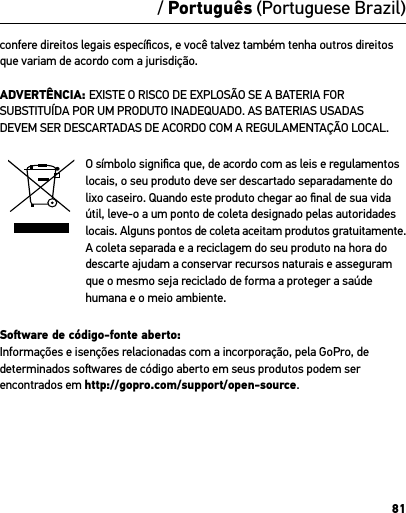 81/ Português (Portuguese Brazil)confere direitos legais especíﬁcos, e você talvez também tenha outros direitos que variam de acordo com a jurisdição.ADVERTÊNCIA: EXISTE O RISCO DE EXPLOSÃO SE A BATERIA FOR SUBSTITUÍDA POR UM PRODUTO INADEQUADO. AS BATERIAS USADAS  DEVEM SER DESCARTADAS DE ACORDO COM A REGULAMENTAÇÃO LOCAL.O símbolo signiﬁca que, de acordo com as leis e regulamentos locais, o seu produto deve ser descartado separadamente do lixo caseiro. Quando este produto chegar ao ﬁnal de sua vida útil, leve-o a um ponto de coleta designado pelas autoridades locais. Alguns pontos de coleta aceitam produtos gratuitamente. A coleta separada e a reciclagem do seu produto na hora do descarte ajudam a conservar recursos naturais e asseguram que o mesmo seja reciclado de forma a proteger a saúde humana e o meio ambiente.Soware de código-fonte aberto: Informações e isenções relacionadas com a incorporação, pela GoPro, de determinados sowares de código aberto em seus produtos podem ser encontrados em http://gopro.com/support/open-source.