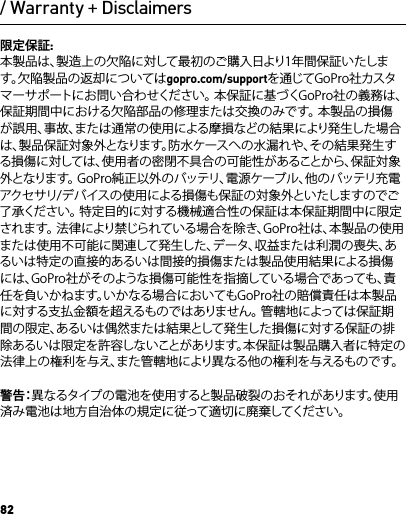 82/ Warranty + Disclaimers限定保証:本製品は、製造上の欠陥に対して最初のご購入日より1年間保証いたします。欠陥製品の返却についてはgopro.com/supportを通じてGoPro社カスタマーサポートにお問い合わせください。 本保証に基づくGoPro社の義務は、保証期間中における欠陥部品の修理または交換のみです。 本製品の損傷が誤用、事故、または通常の使用による摩損などの結果により発生した場合は、製品保証対象外となります。防水ケースへの水漏れや、その結果発生する損傷に対しては、使用者の密閉不具合の可能性があることから、保証対象外となります。 GoPro純正以外のバッテリ、電源ケーブル、他のバッテリ充電アクセサリ/デバイスの使用による損傷も保証の対象外といたしますのでご了承ください。 特定目的に対する機械適合性の保証は本保証期間中に限定されます。 法律により禁じられている場合を除き、GoPro社は、本製品の使用または使用不可能に関連して発生した、データ、収益または利潤の喪失、あるいは特定の直接的あるいは間接的損傷または製品使用結果による損傷には、GoPro社がそのような損傷可能性を指摘している場合であっても、責任を負いかねます。いかなる場合においてもGoPro社の賠償責任は本製品に対する支払金額を超えるものではありません。 管轄地によっては保証期間の限定、あるいは偶然または結果として発生した損傷に対する保証の排除あるいは限定を許容しないことがあります。本保証は製品購入者に特定の法律上の権利を与え、また管轄地により異なる他の権利を与えるものです。警 告：異なるタイプの電池を使用すると製品破裂のおそれがあります。使用済み電池は地方自治体の規定に従って適切に廃棄してください。