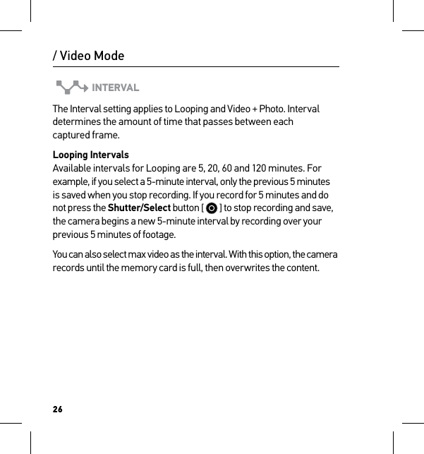 26INTERVALThe Interval setting applies to Looping and Video + Photo. Interval determines the amount of time that passes between each  captured frame. Looping Intervals Available intervals for Looping are 5, 20, 60 and 120 minutes. For example, if you select a 5-minute interval, only the previous 5 minutes is saved when you stop recording. If you record for 5 minutes and do not press the Shutter/Select button [   ] to stop recording and save, the camera begins a new 5-minute interval by recording over your previous 5 minutes of footage. You can also select max video as the interval. With this option, the camera records until the memory card is full, then overwrites the content./ Video Mode