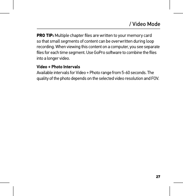 27PRO TIP: Multiple chapter ﬁles are written to your memory card so that small segments of content can be overwritten during loop recording. When viewing this content on a computer, you see separate ﬁles for each time segment. Use GoPro soware to combine the ﬁles into a longer video.Video + Photo Intervals Available intervals for Video + Photo range from 5-60 seconds. The quality of the photo depends on the selected video resolution and FOV. / Video Mode