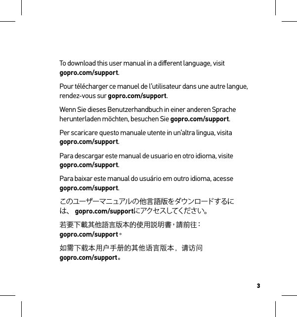 3To download this user manual in a diﬀerent language, visit  gopro.com/support.Pour télécharger ce manuel de l’utilisateur dans une autre langue, rendez-vous sur gopro.com/support. Wenn Sie dieses Benutzerhandbuch in einer anderen Sprache herunterladen möchten, besuchen Sie gopro.com/support. Per scaricare questo manuale utente in un’altra lingua, visita  gopro.com/support. Para descargar este manual de usuario en otro idioma, visite  gopro.com/support. Para baixar este manual do usuário em outro idioma, acesse  gopro.com/support. このユーザーマニュアルの他言語版をダウンロードするには、 gopro.com/supportにアクセスしてください。若要下載其他語言版本的使用說明書，請前往：gopro.com/support。如需下载本用户手册的其他语言版本，请访问   gopro.com/support。 