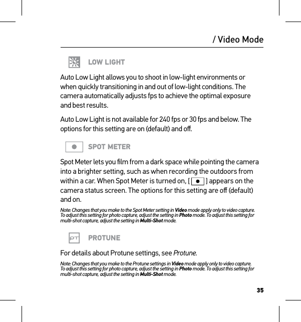 35/ Video ModeLOW LIGHTAuto Low Light allows you to shoot in low-light environments or  when quickly transitioning in and out of low-light conditions. The camera automatically adjusts fps to achieve the optimal exposure  and best results. Auto Low Light is not available for 240 fps or 30 fps and below. The options for this setting are on (default) and oﬀ.SPOT METERSpot Meter lets you ﬁlm from a dark space while pointing the camera into a brighter setting, such as when recording the outdoors from within a car. When Spot Meter is turned on, [  ] appears on the camera status screen. The options for this setting are oﬀ (default) and on.Note: Changes that you make to the Spot Meter setting in Video mode apply only to video capture.  To adjust this setting for photo capture, adjust the setting in Photo mode. To adjust this setting for multi-shot capture, adjust the setting in Multi-Shot mode.PROTUNEFor details about Protune settings, see Protune.Note: Changes that you make to the Protune settings in Video mode apply only to video capture. To adjust this setting for photo capture, adjust the setting in Photo mode. To adjust this setting for multi-shot capture, adjust the setting in Multi-Shot mode.