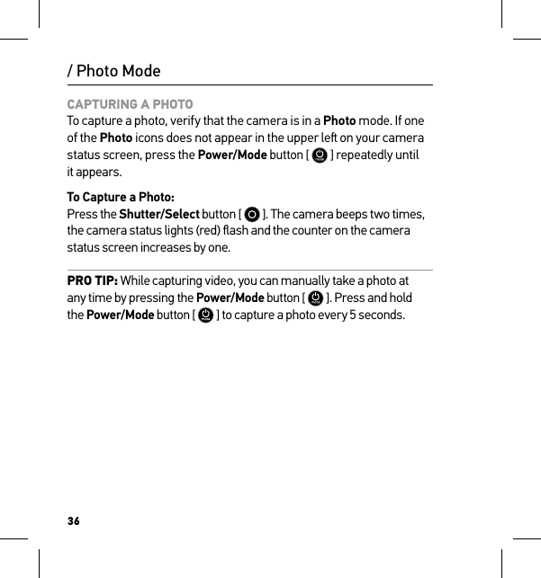 36/ Photo ModeCAPTURING A PHOTO To capture a photo, verify that the camera is in a Photo mode. If one of the Photo icons does not appear in the upper le on your camera status screen, press the Power/Mode button [  ] repeatedly until  it appears.To Capture a Photo: Press the Shutter/Select button [   ]. The camera beeps two times, the camera status lights (red) ﬂash and the counter on the camera status screen increases by one.PRO TIP: While capturing video, you can manually take a photo at  any time by pressing the Power/Mode button [  ]. Press and hold  the Power/Mode button [  ] to capture a photo every 5 seconds.